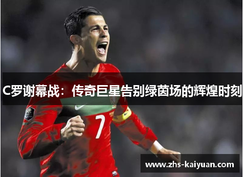 C罗谢幕战:传奇巨星告别绿茵场的辉煌时刻 C罗谢幕战:传奇巨星告别绿茵场的辉煌时刻
