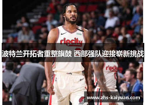 波特兰开拓者重整旗鼓 西部强队迎接崭新挑战 波特兰开拓者重整旗鼓 西部强队迎接崭新挑战